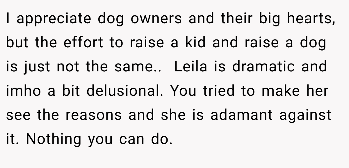 I appreciate dog owners and their big hearts, but the effort to raise a kid and raise a dog is just not the same.. ​ Leila is dramatic and imho a bit delusional. You tried to make her see the reasons and she is adamant against it. Nothing you can do.