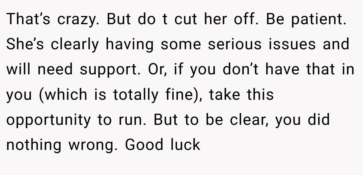 That’s crazy. But do t cut her off. Be patient. She’s clearly having some serious issues and will need support. Or, if you don’t have that in you (which is totally fine), take this opportunity to run. But to be clear, you did nothing wrong. Good luck