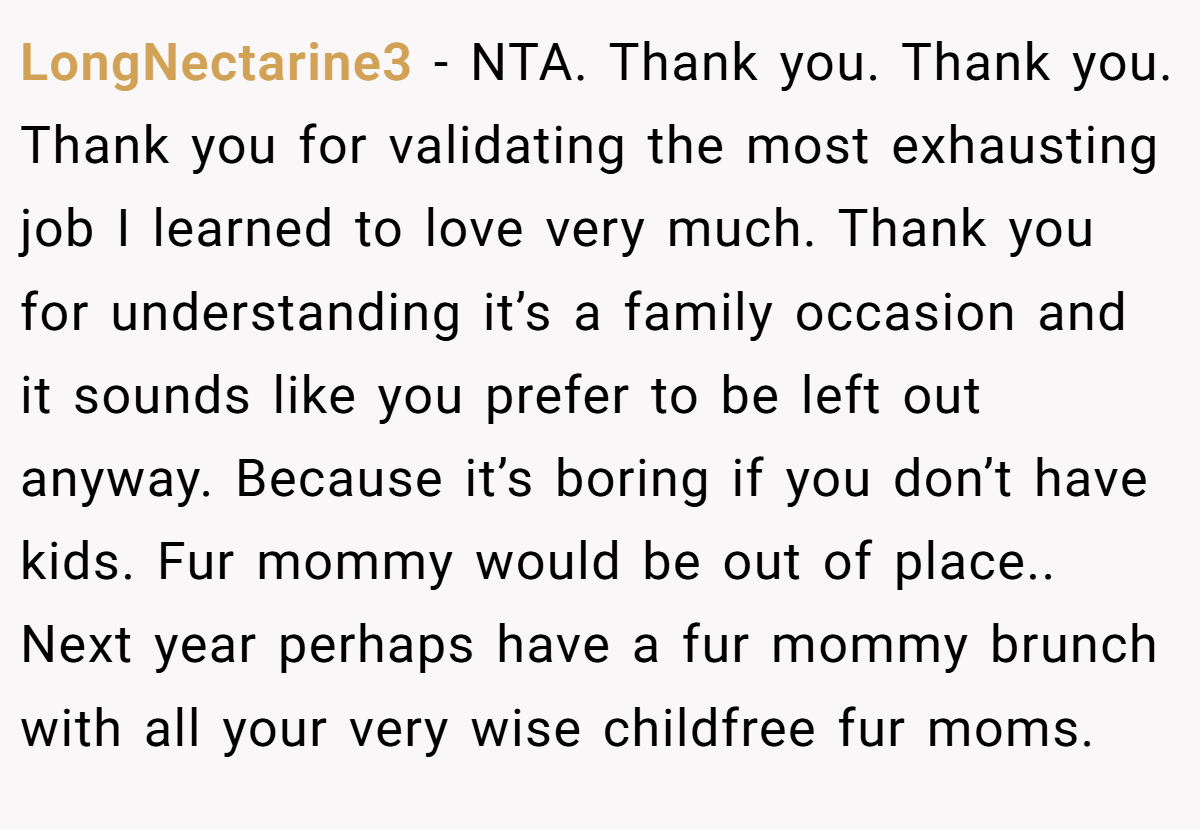 LongNectarine3 − NTA. Thank you. Thank you. Thank you for validating the most exhausting job I learned to love very much. Thank you for understanding it’s a family occasion and it sounds like you prefer to be left out anyway. Because it’s boring if you don’t have kids. Fur mommy would be out of place.. Next year perhaps have a fur mommy brunch with all your very wise childfree fur moms.