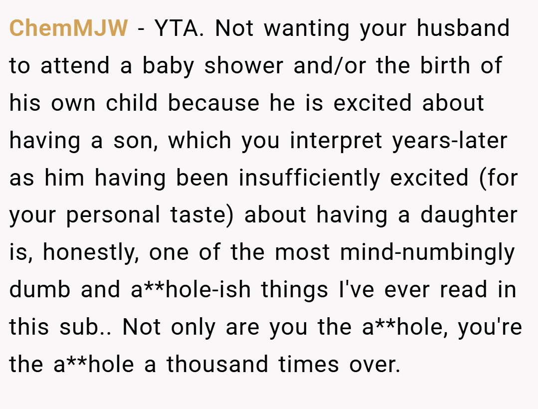 ChemMJW − YTA. Not wanting your husband to attend a baby shower and/or the birth of his own child because he is excited about having a son, which you interpret years-later as him having been insufficiently excited (for your personal taste) about having a daughter is, honestly, one of the most mind-numbingly dumb and a**hole-ish things I've ever read in this sub.. Not only are you the a**hole, you're the a**hole a thousand times over.