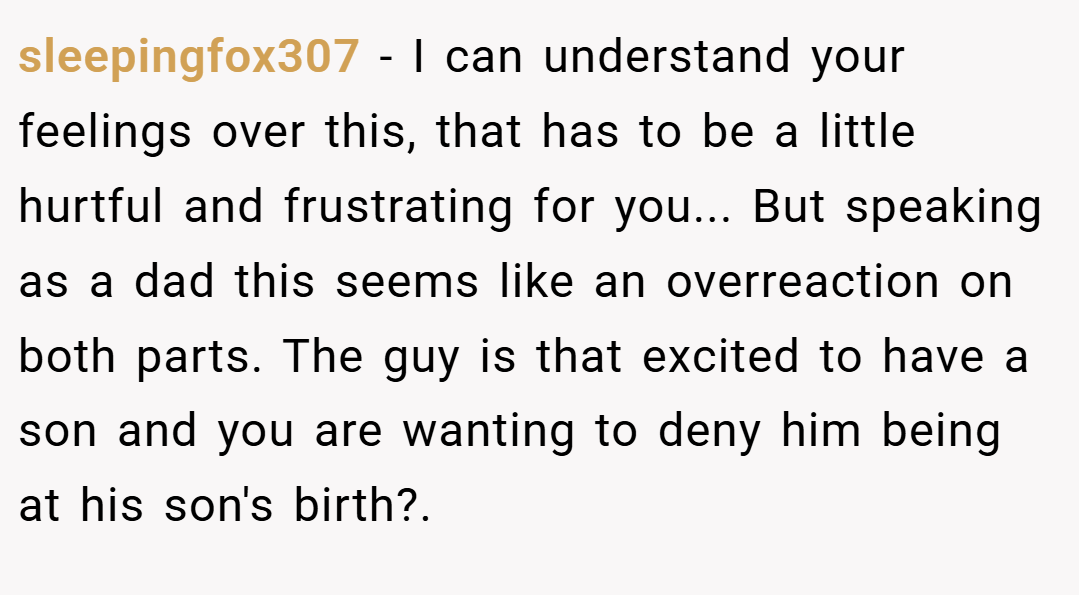 sleepingfox307 − I can understand your feelings over this, that has to be a little hurtful and frustrating for you... But speaking as a dad this seems like an overreaction on both parts. The guy is that excited to have a son and you are wanting to deny him being at his son's birth?.