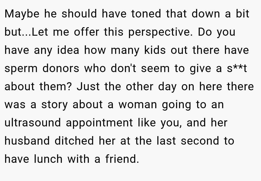 Maybe he should have toned that down a bit but...Let me offer this perspective. Do you have any idea how many kids out there have sperm donors who don't seem to give a s**t about them? Just the other day on here there was a story about a woman going to an ultrasound appointment like you, and her husband ditched her at the last second to have lunch with a friend.