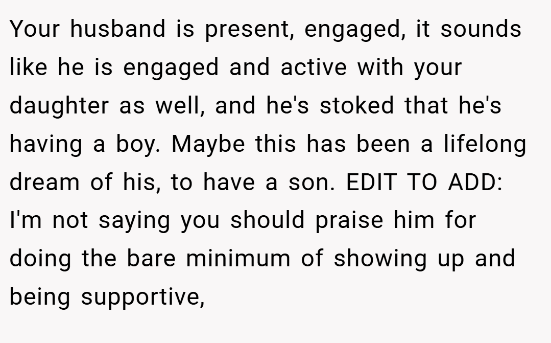 Your husband is present, engaged, it sounds like he is engaged and active with your daughter as well, and he's stoked that he's having a boy. Maybe this has been a lifelong dream of his, to have a son. EDIT TO ADD: I'm not saying you should praise him for doing the bare minimum of showing up and being supportive,
