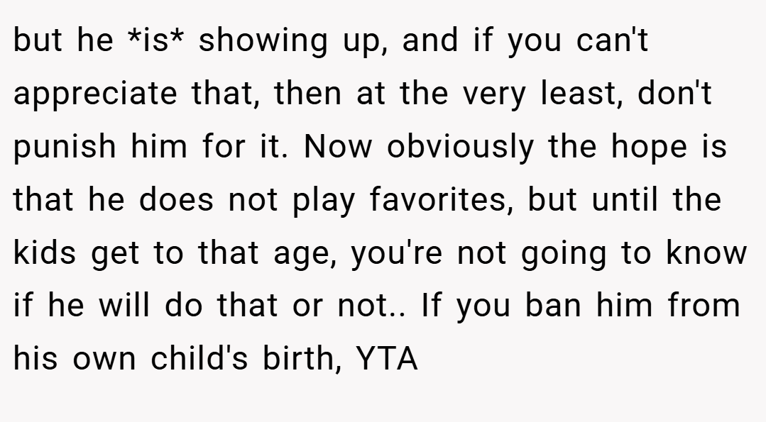 but he *is* showing up, and if you can't appreciate that, then at the very least, don't punish him for it. Now obviously the hope is that he does not play favorites, but until the kids get to that age, you're not going to know if he will do that or not.. If you ban him from his own child's birth, YTA