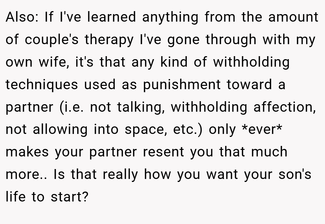 Also: If I've learned anything from the amount of couple's therapy I've gone through with my own wife, it's that any kind of withholding techniques used as punishment toward a partner (i.e. not talking, withholding affection, not allowing into space, etc.) only *ever* makes your partner resent you that much more.. Is that really how you want your son's life to start?