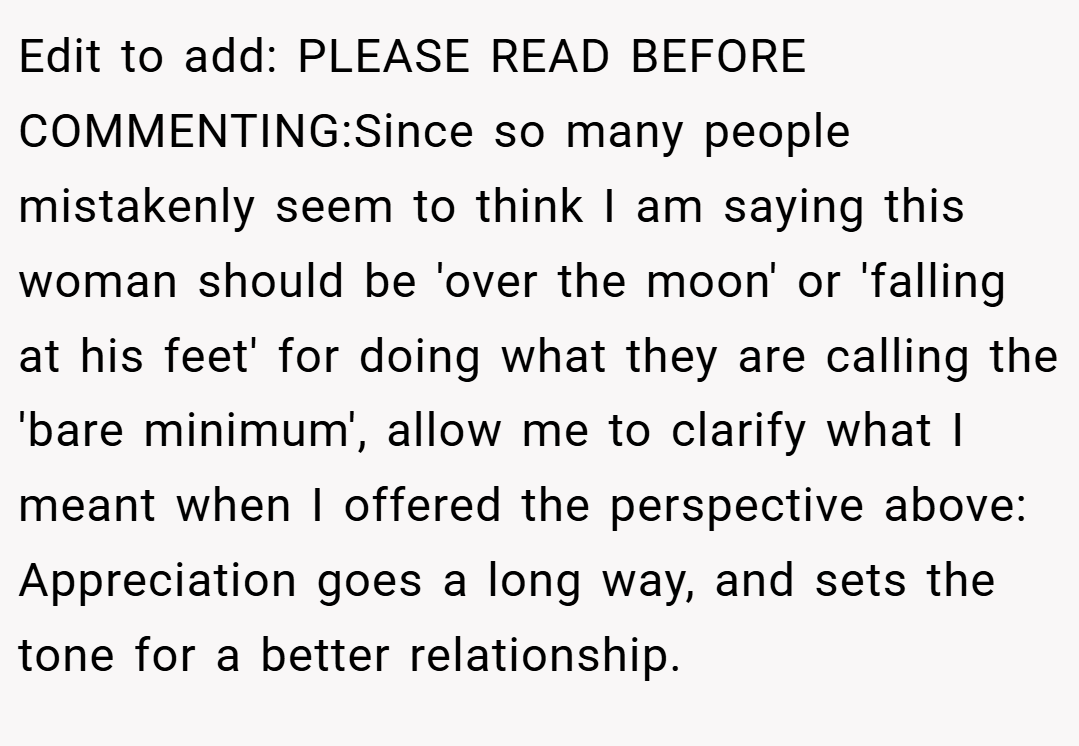 Edit to add: PLEASE READ BEFORE COMMENTING:Since so many people mistakenly seem to think I am saying this woman should be 'over the moon' or 'falling at his feet' for doing what they are calling the 'bare minimum', allow me to clarify what I meant when I offered the perspective above: Appreciation goes a long way, and sets the tone for a better relationship.