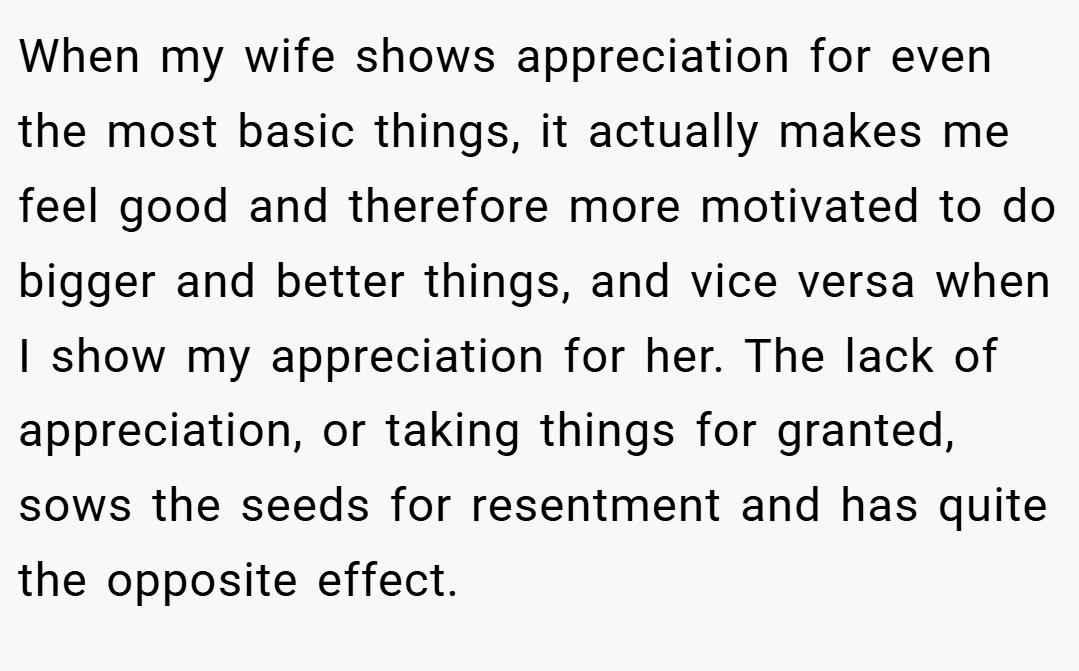 When my wife shows appreciation for even the most basic things, it actually makes me feel good and therefore more motivated to do bigger and better things, and vice versa when I show my appreciation for her. The lack of appreciation, or taking things for granted, sows the seeds for resentment and has quite the opposite effect.