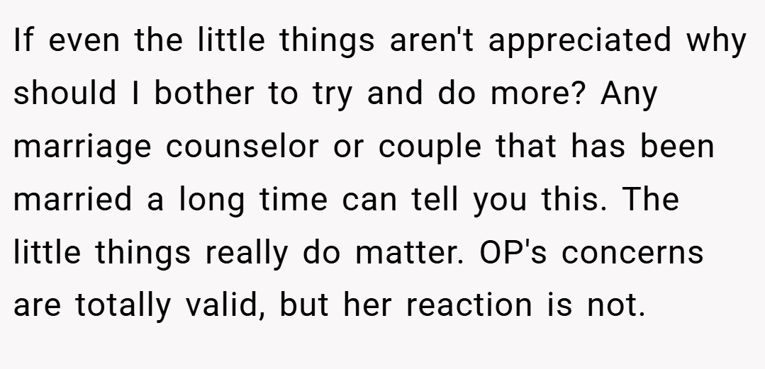 If even the little things aren't appreciated why should I bother to try and do more? Any marriage counselor or couple that has been married a long time can tell you this. The little things really do matter. OP's concerns are totally valid, but her reaction is not.