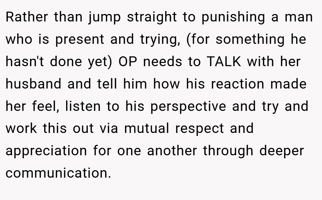 Rather than jump straight to punishing a man who is present and trying, (for something he hasn't done yet) OP needs to TALK with her husband and tell him how his reaction made her feel, listen to his perspective and try and work this out via mutual respect and appreciation for one another through deeper communication.