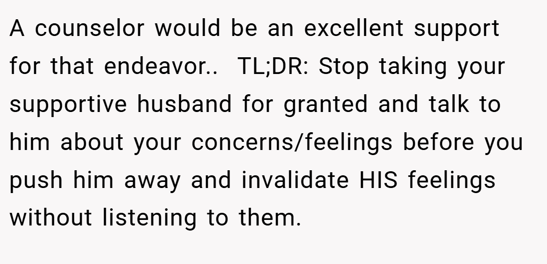 A counselor would be an excellent support for that endeavor.. ​ TL;DR: Stop taking your supportive husband for granted and talk to him about your concerns/feelings before you push him away and invalidate HIS feelings without listening to them.