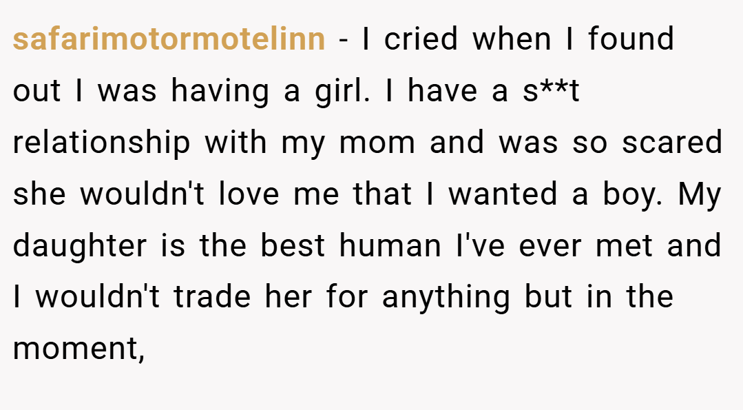 safarimotormotelinn − I cried when I found out I was having a girl. I have a s**t relationship with my mom and was so scared she wouldn't love me that I wanted a boy. My daughter is the best human I've ever met and I wouldn't trade her for anything but in the moment,