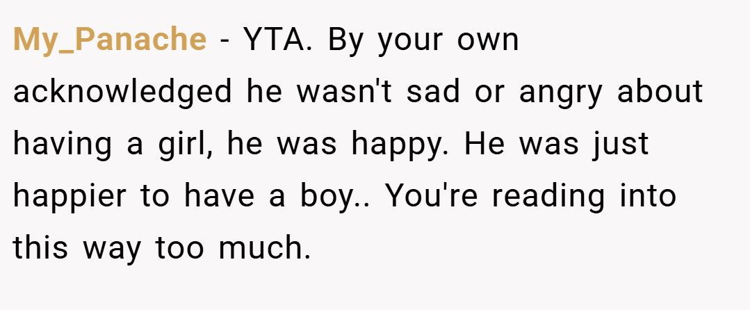 My_Panache − YTA. By your own acknowledged he wasn't sad or angry about having a girl, he was happy. He was just happier to have a boy.. You're reading into this way too much.