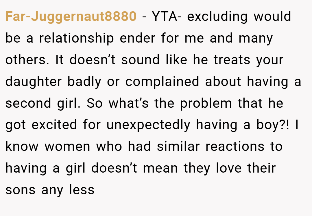 Far-Juggernaut8880 − YTA- excluding would be a relationship ender for me and many others. It doesn’t sound like he treats your daughter badly or complained about having a second girl. So what’s the problem that he got excited for unexpectedly having a boy?! I know women who had similar reactions to having a girl doesn’t mean they love their sons any less