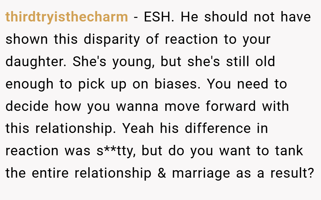 thirdtryisthecharm − ESH. He should not have shown this disparity of reaction to your daughter. She's young, but she's still old enough to pick up on biases. You need to decide how you wanna move forward with this relationship. Yeah his difference in reaction was s**tty, but do you want to tank the entire relationship & marriage as a result?