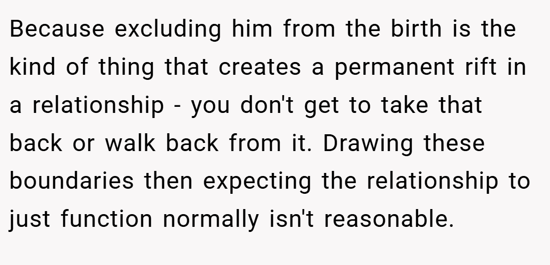 Because excluding him from the birth is the kind of thing that creates a permanent rift in a relationship - you don't get to take that back or walk back from it. Drawing these boundaries then expecting the relationship to just function normally isn't reasonable.