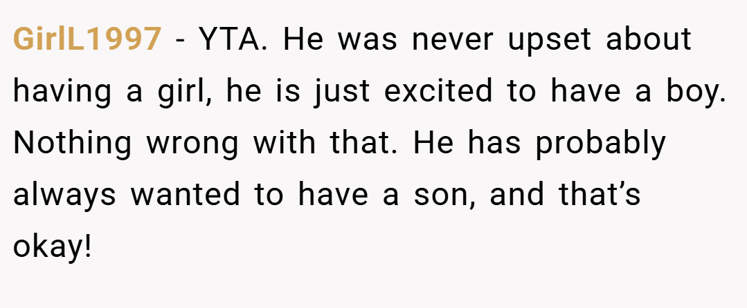 GirlL1997 − YTA. He was never upset about having a girl, he is just excited to have a boy. Nothing wrong with that. He has probably always wanted to have a son, and that’s okay!