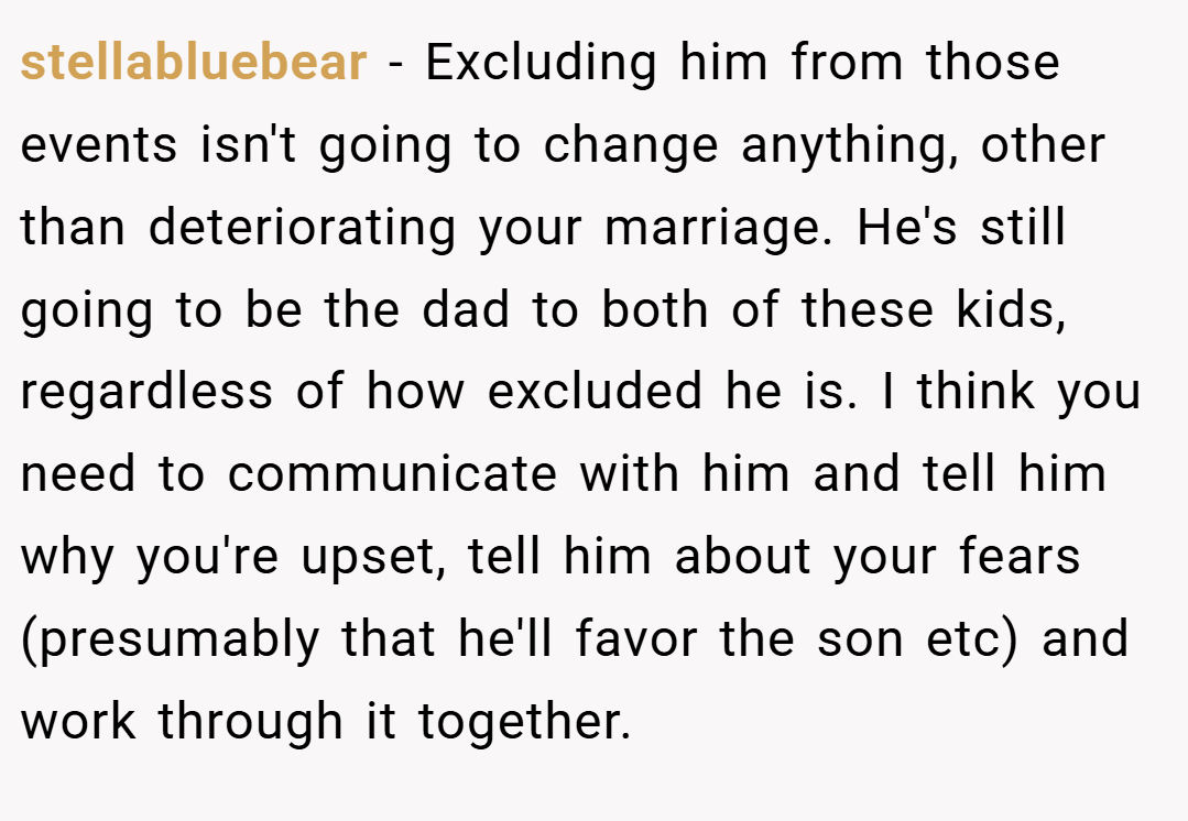 stellabluebear − Excluding him from those events isn't going to change anything, other than deteriorating your marriage. He's still going to be the dad to both of these kids, regardless of how excluded he is. I think you need to communicate with him and tell him why you're upset, tell him about your fears (presumably that he'll favor the son etc) and work through it together.
