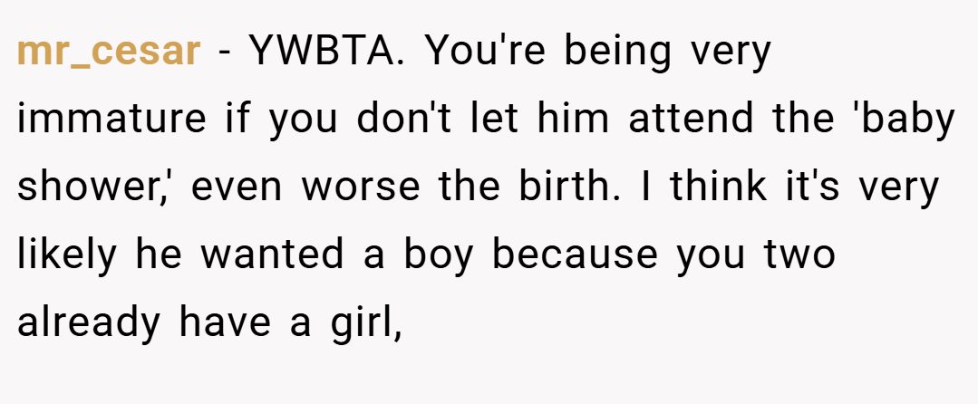 mr_cesar − YWBTA. You're being very immature if you don't let him attend the 'baby shower,' even worse the birth. I think it's very likely he wanted a boy because you two already have a girl,