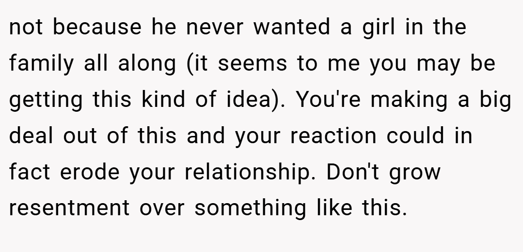 not because he never wanted a girl in the family all along (it seems to me you may be getting this kind of idea). You're making a big deal out of this and your reaction could in fact erode your relationship. Don't grow resentment over something like this.