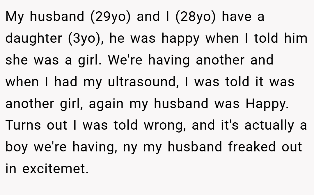 My husband (29yo) and I (28yo) have a daughter (3yo), he was happy when I told him she was a girl. We're having another and when I had my ultrasound, I was told it was another girl, again my husband was Happy. Turns out I was told wrong, and it's actually a boy we're having, ny my husband freaked out in excitemet.