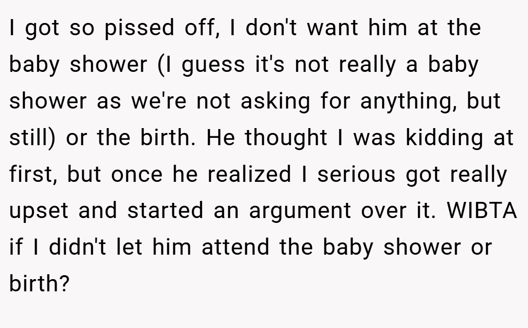 I got so pissed off, I don't want him at the baby shower (I guess it's not really a baby shower as we're not asking for anything, but still) or the birth. He thought I was kidding at first, but once he realized I serious got really upset and started an argument over it. WIBTA if I didn't let him attend the baby shower or birth?