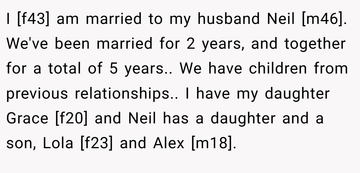 I [f43] am married to my husband Neil [m46]. We've been married for 2 years, and together for a total of 5 years.. We have children from previous relationships.. I have my daughter Grace [f20] and Neil has a daughter and a son, Lola [f23] and Alex [m18].