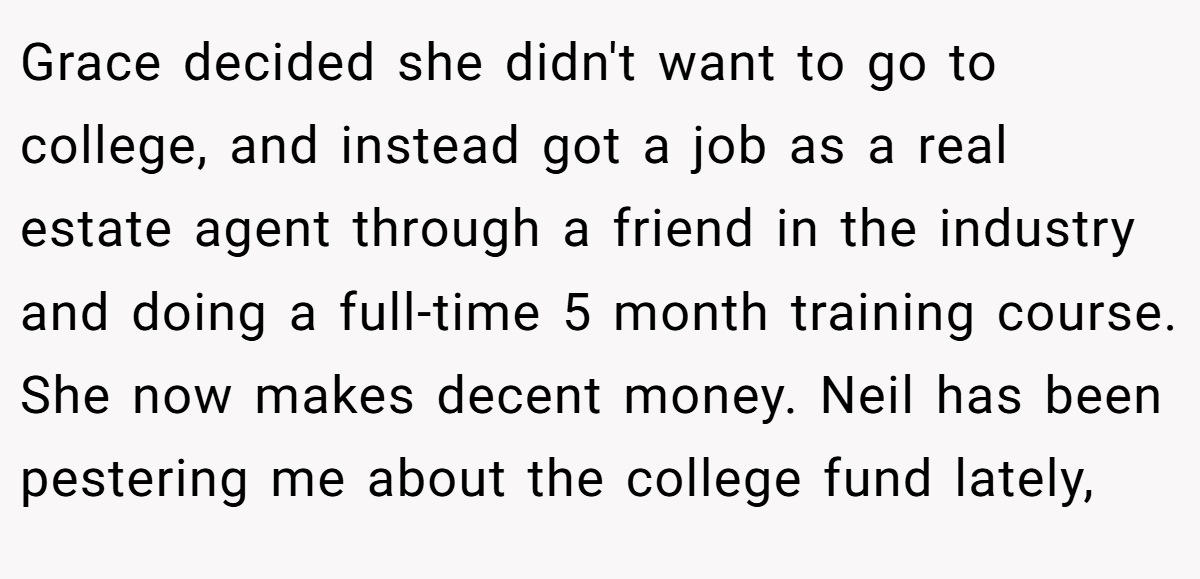 Grace decided she didn't want to go to college, and instead got a job as a real estate agent through a friend in the industry and doing a full-time 5 month training course. She now makes decent money. Neil has been pestering me about the college fund lately,