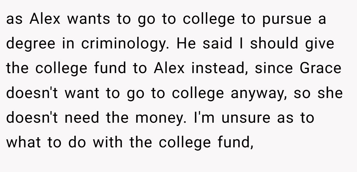 as Alex wants to go to college to pursue a degree in criminology. He said I should give the college fund to Alex instead, since Grace doesn't want to go to college anyway, so she doesn't need the money. I'm unsure as to what to do with the college fund,