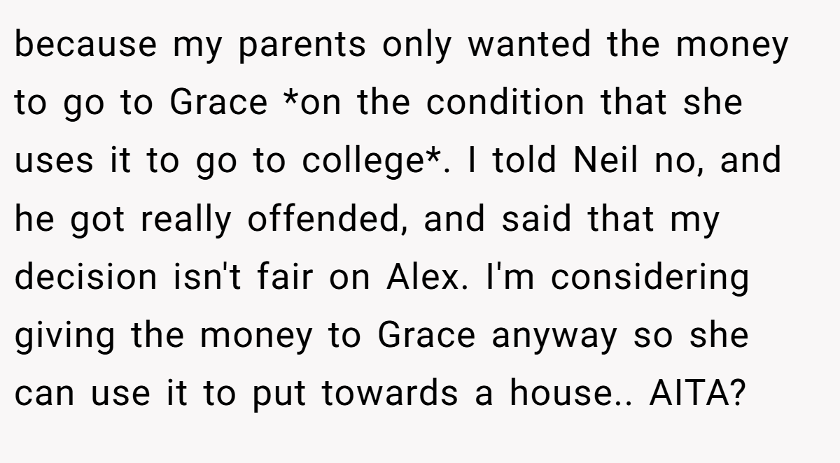 because my parents only wanted the money to go to Grace *on the condition that she uses it to go to college*. I told Neil no, and he got really offended, and said that my decision isn't fair on Alex. I'm considering giving the money to Grace anyway so she can use it to put towards a house.. AITA?