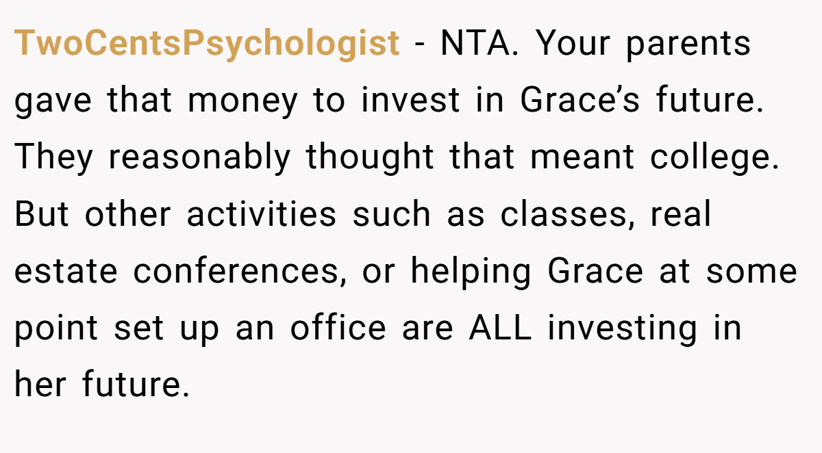 TwoCentsPsychologist − NTA. Your parents gave that money to invest in Grace’s future. They reasonably thought that meant college. But other activities such as classes, real estate conferences, or helping Grace at some point set up an office are ALL investing in her future.