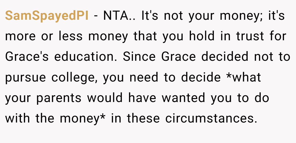 SamSpayedPI − NTA.. It's not your money; it's more or less money that you hold in trust for Grace's education. Since Grace decided not to pursue college, you need to decide *what your parents would have wanted you to do with the money* in these circumstances.