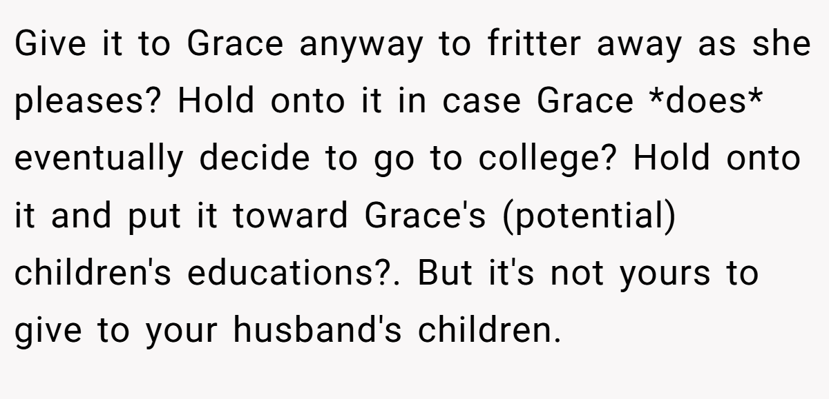 Give it to Grace anyway to fritter away as she pleases? Hold onto it in case Grace *does* eventually decide to go to college? Hold onto it and put it toward Grace's (potential) children's educations?. But it's not yours to give to your husband's children.
