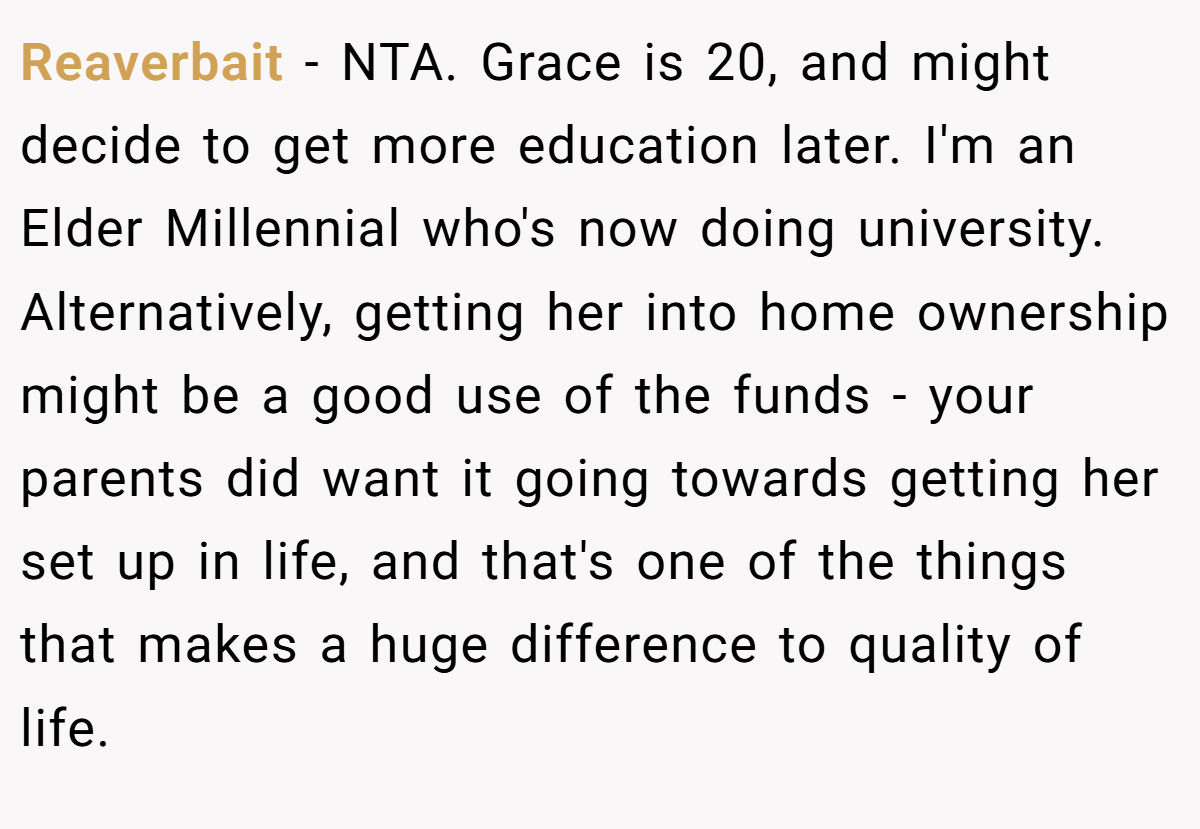 Reaverbait − NTA. Grace is 20, and might decide to get more education later. I'm an Elder Millennial who's now doing university. Alternatively, getting her into home ownership might be a good use of the funds - your parents did want it going towards getting her set up in life, and that's one of the things that makes a huge difference to quality of life.