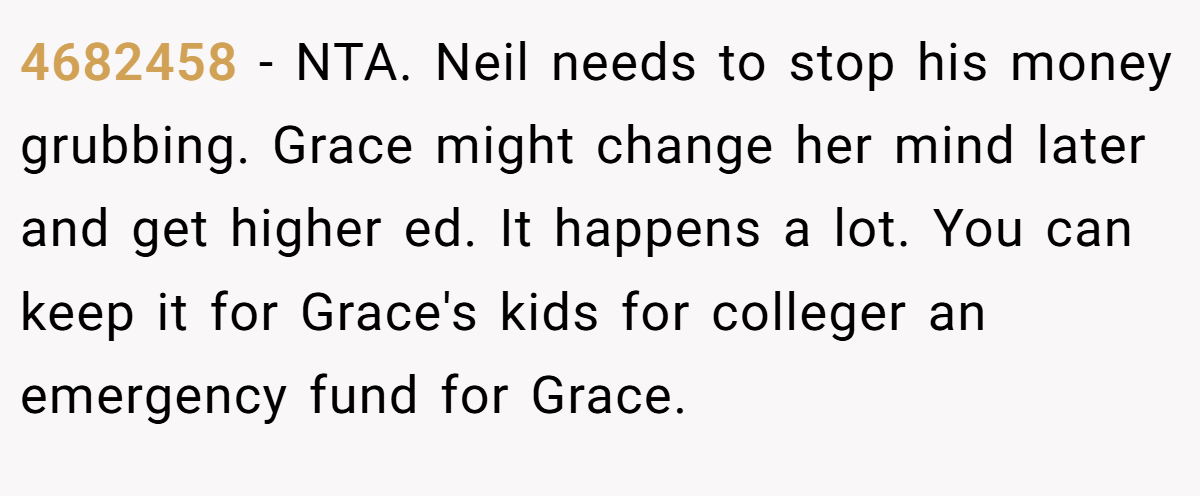 4682458 − NTA. Neil needs to stop his money grubbing. Grace might change her mind later and get higher ed. It happens a lot. You can keep it for Grace's kids for colleger an emergency fund for Grace.