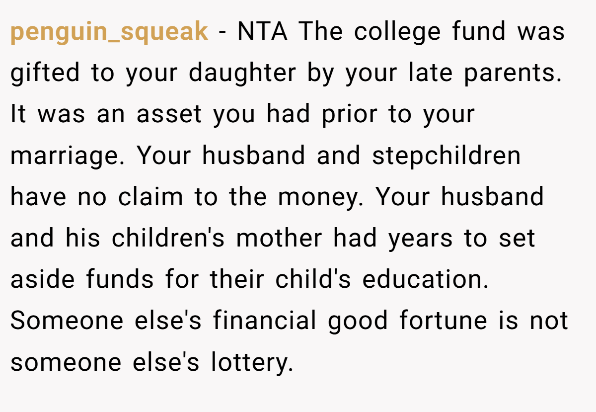 penguin_squeak − NTA The college fund was gifted to your daughter by your late parents. It was an asset you had prior to your marriage. Your husband and stepchildren have no claim to the money. Your husband and his children's mother had years to set aside funds for their child's education. Someone else's financial good fortune is not someone else's lottery.