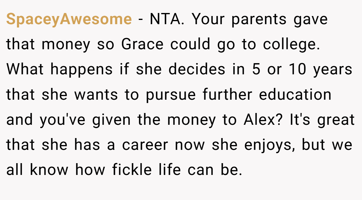 SpaceyAwesome − NTA. Your parents gave that money so Grace could go to college. What happens if she decides in 5 or 10 years that she wants to pursue further education and you've given the money to Alex? It's great that she has a career now she enjoys, but we all know how fickle life can be.