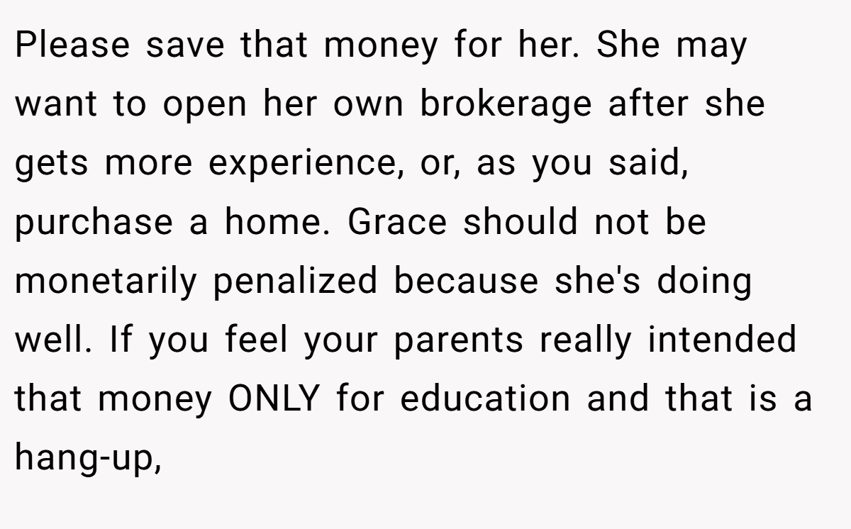 Please save that money for her. She may want to open her own brokerage after she gets more experience, or, as you said, purchase a home. Grace should not be monetarily penalized because she's doing well. If you feel your parents really intended that money ONLY for education and that is a hang-up,