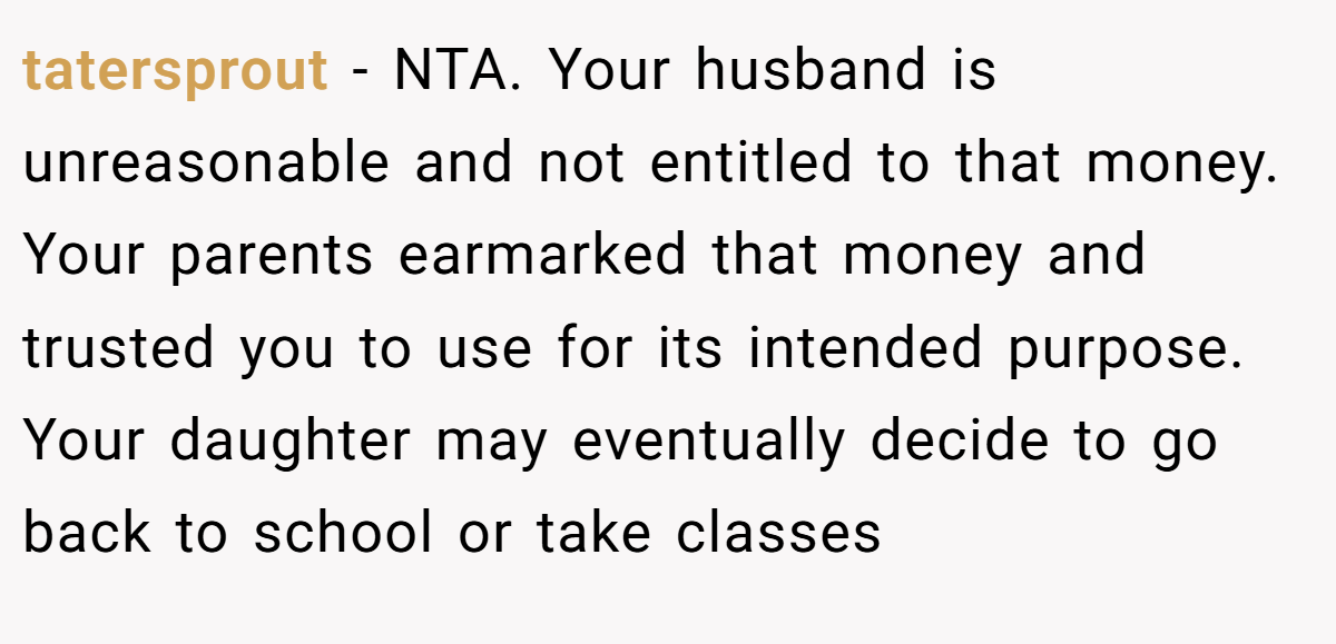 tatersprout − NTA. Your husband is unreasonable and not entitled to that money. Your parents earmarked that money and trusted you to use for its intended purpose. Your daughter may eventually decide to go back to school or take classes
