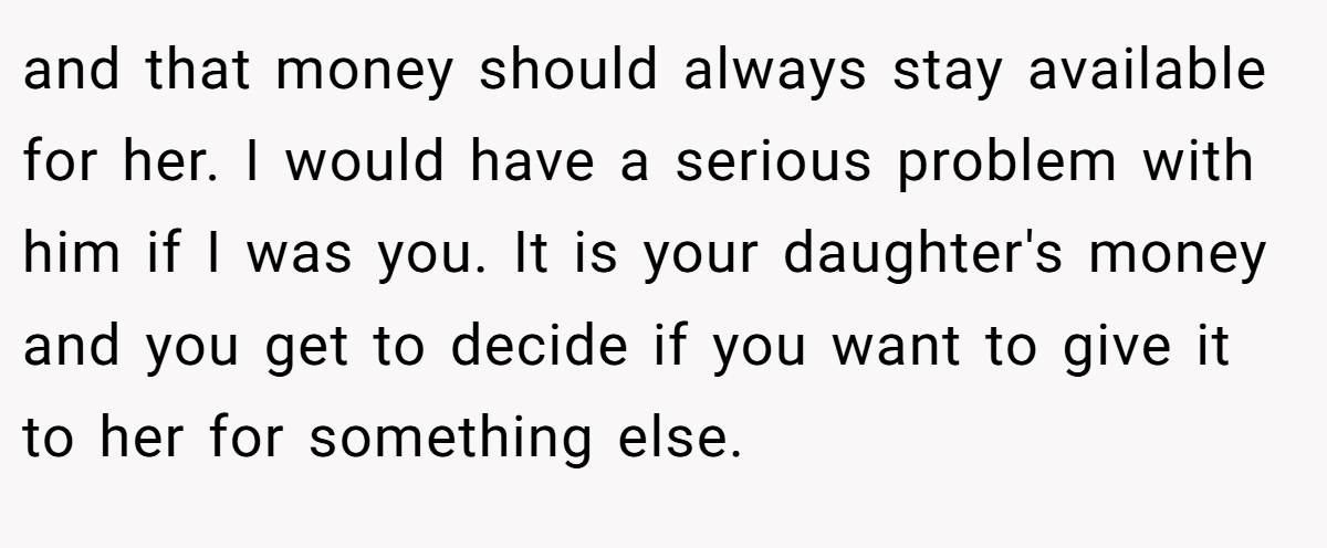and that money should always stay available for her. I would have a serious problem with him if I was you. It is your daughter's money and you get to decide if you want to give it to her for something else.