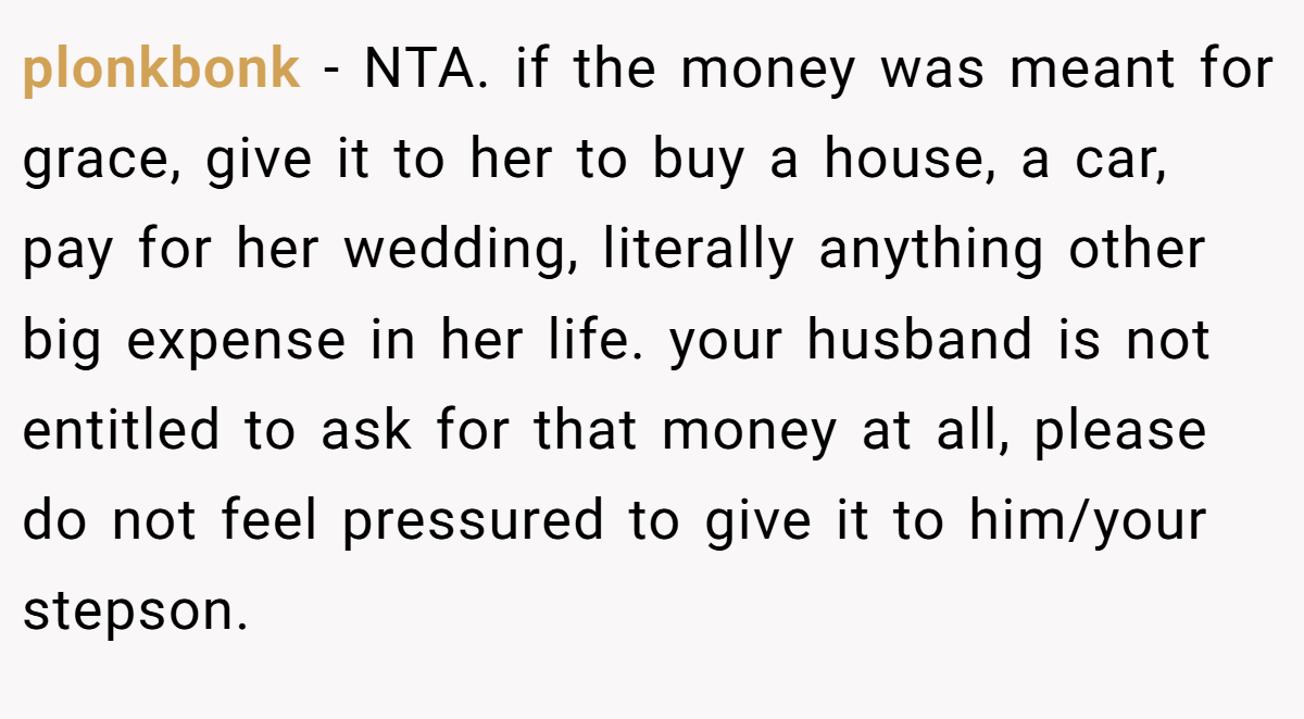 plonkbonk − NTA. if the money was meant for grace, give it to her to buy a house, a car, pay for her wedding, literally anything other big expense in her life. your husband is not entitled to ask for that money at all, please do not feel pressured to give it to him/your stepson.