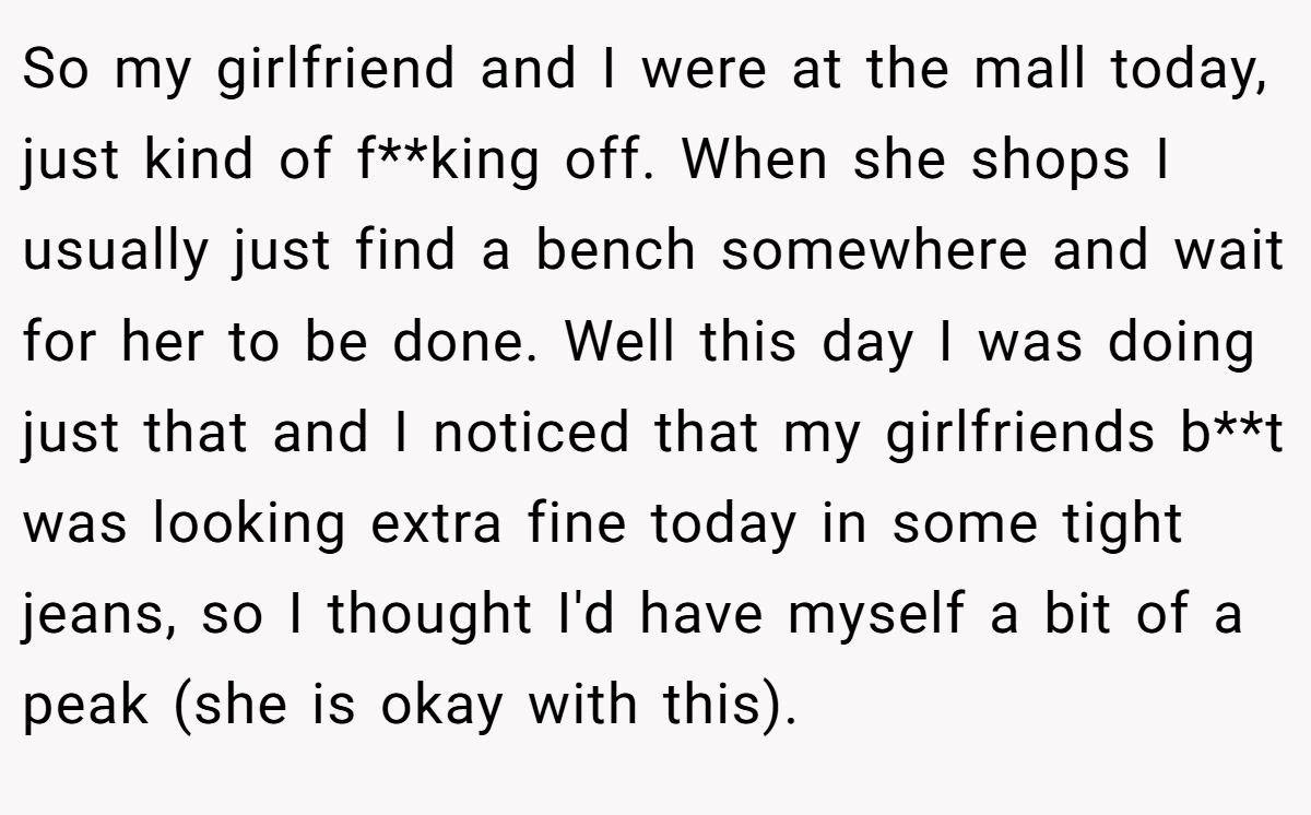 So my girlfriend and I were at the mall today, just kind of f**king off. When she shops I usually just find a bench somewhere and wait for her to be done. Well this day I was doing just that and I noticed that my girlfriends b**t was looking extra fine today in some tight jeans, so I thought I'd have myself a bit of a peak (she is okay with this).