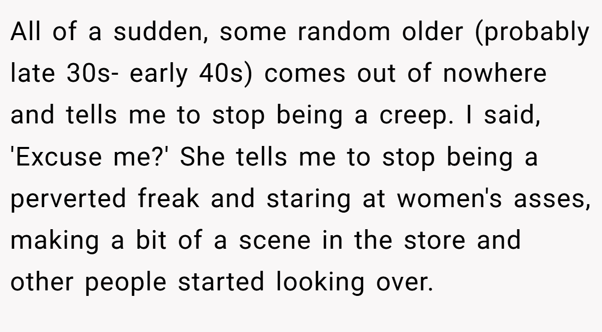 All of a sudden, some random older (probably late 30s- early 40s) comes out of nowhere and tells me to stop being a creep. I said, 'Excuse me?' She tells me to stop being a perverted freak and staring at women's asses, making a bit of a scene in the store and other people started looking over.