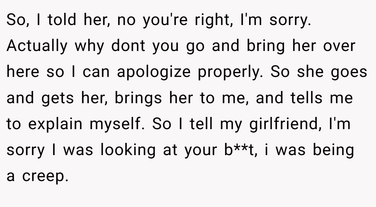 So, I told her, no you're right, I'm sorry. Actually why dont you go and bring her over here so I can apologize properly. So she goes and gets her, brings her to me, and tells me to explain myself. So I tell my girlfriend, I'm sorry I was looking at your b**t, i was being a creep.