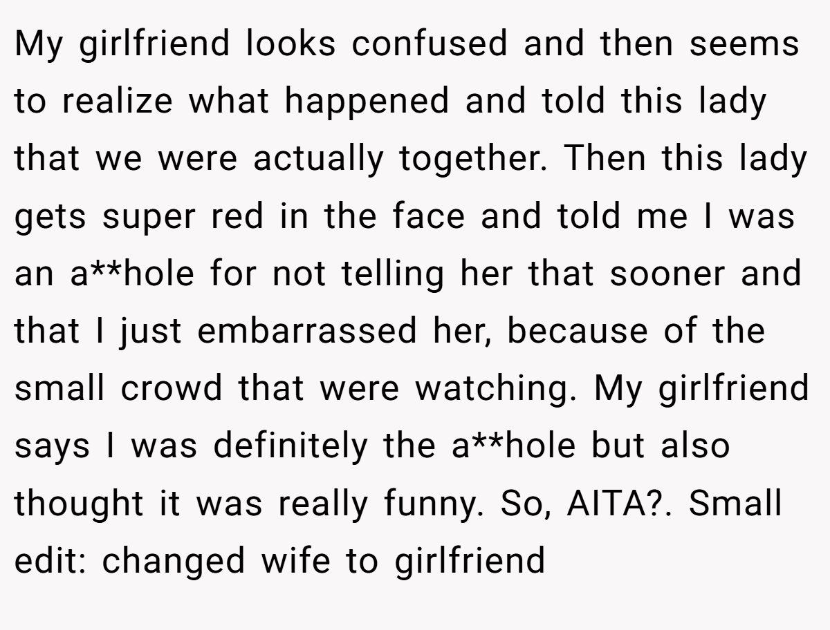 My girlfriend looks confused and then seems to realize what happened and told this lady that we were actually together. Then this lady gets super red in the face and told me I was an a**hole for not telling her that sooner and that I just embarrassed her, because of the small crowd that were watching. My girlfriend says I was definitely the a**hole but also thought it was really funny. So, AITA?. Small edit: changed wife to girlfriend