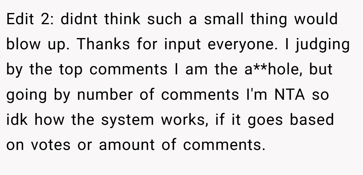 Edit 2: didnt think such a small thing would blow up. Thanks for input everyone. I judging by the top comments I am the a**hole, but going by number of comments I'm NTA so idk how the system works, if it goes based on votes or amount of comments.
