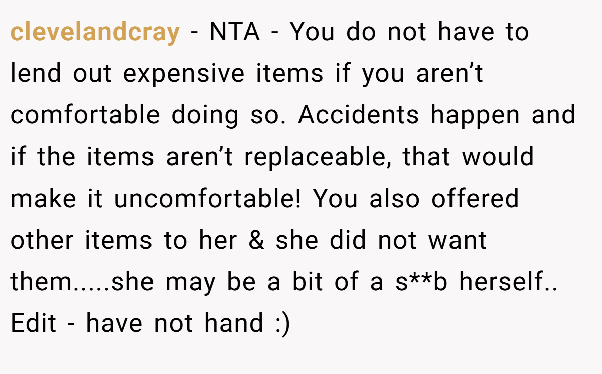 clevelandcray − NTA - You do not have to lend out expensive items if you aren’t comfortable doing so. Accidents happen and if the items aren’t replaceable, that would make it uncomfortable! You also offered other items to her & she did not want them.....she may be a bit of a s**b herself.. Edit - have not hand :)