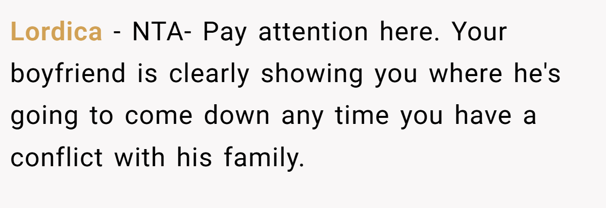 Lordica − NTA- Pay attention here. Your boyfriend is clearly showing you where he's going to come down any time you have a conflict with his family.