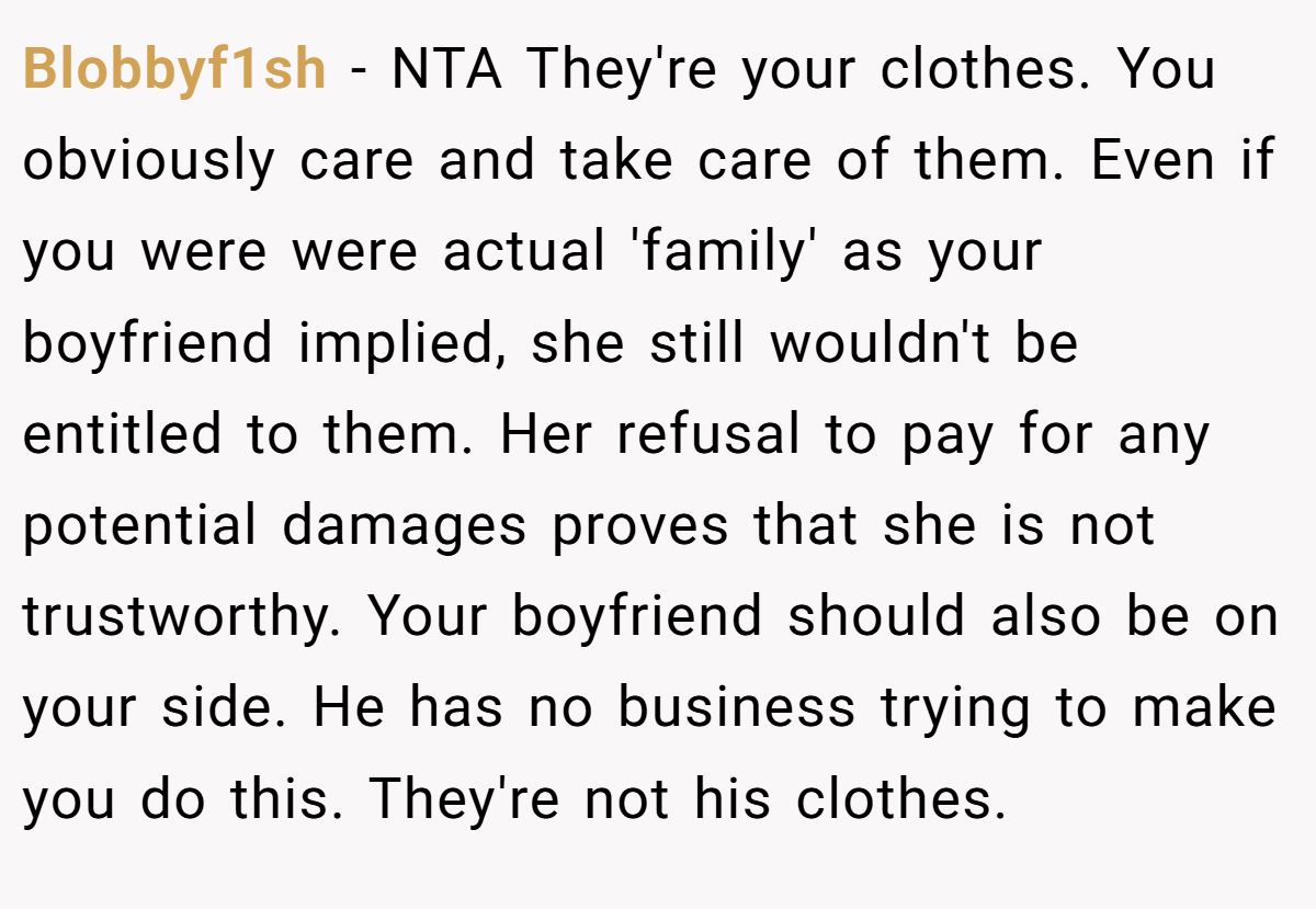 Blobbyf1sh − NTA They're your clothes. You obviously care and take care of them. Even if you were were actual 'family' as your boyfriend implied, she still wouldn't be entitled to them. Her refusal to pay for any potential damages proves that she is not trustworthy. Your boyfriend should also be on your side. He has no business trying to make you do this. They're not his clothes.