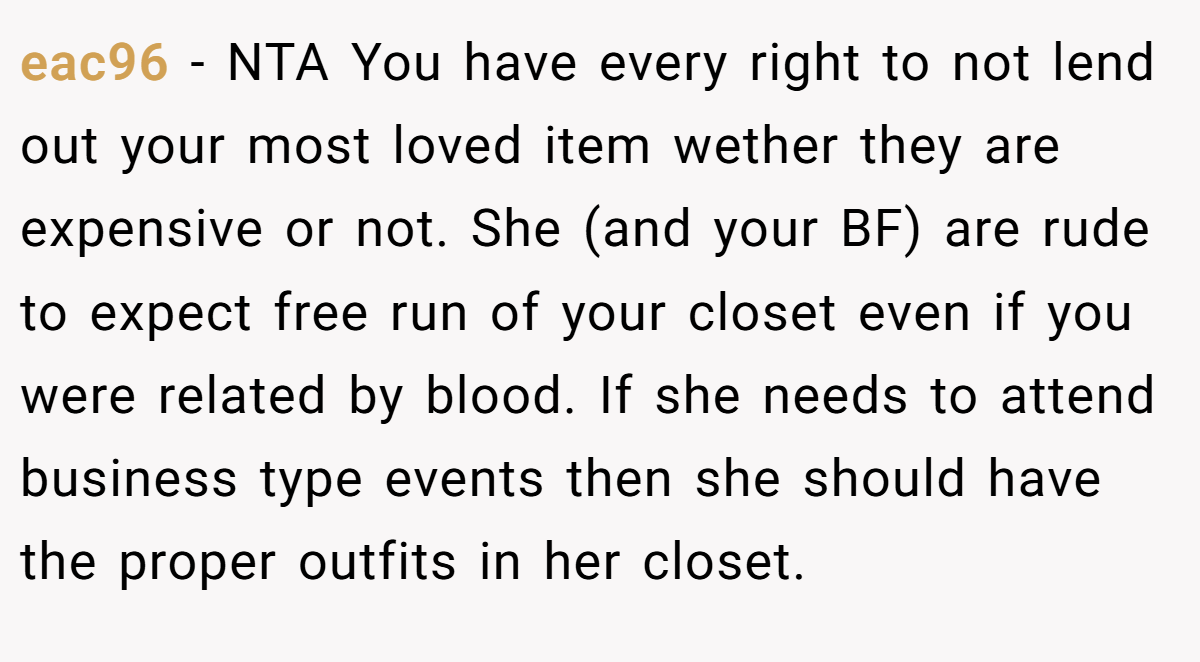 eac96 − NTA You have every right to not lend out your most loved item wether they are expensive or not. She (and your BF) are rude to expect free run of your closet even if you were related by blood. If she needs to attend business type events then she should have the proper outfits in her closet.