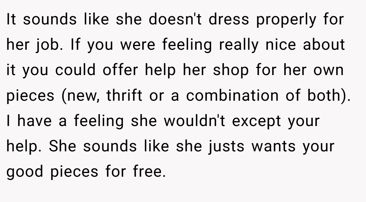 It sounds like she doesn't dress properly for her job. If you were feeling really nice about it you could offer help her shop for her own pieces (new, thrift or a combination of both). I have a feeling she wouldn't except your help. She sounds like she justs wants your good pieces for free.
